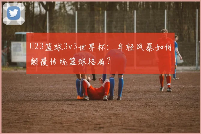 U23篮球3v3世界杯：年轻风暴如何颠覆传统篮球格局？