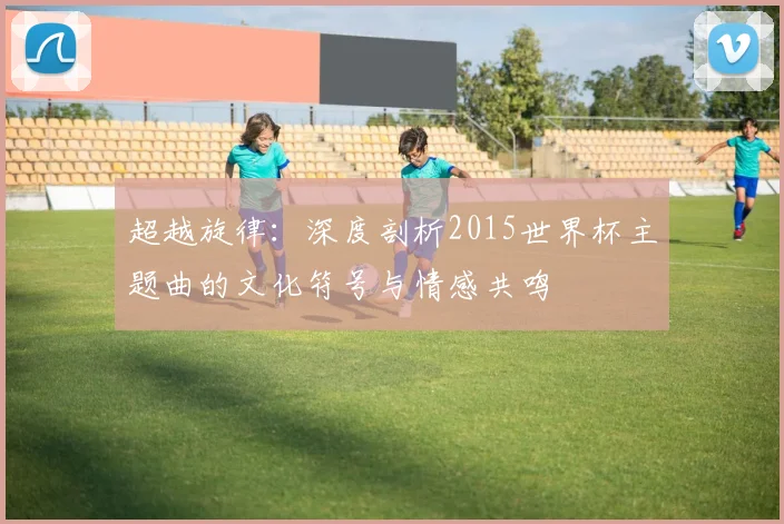 超越旋律：深度剖析2015世界杯主题曲的文化符号与情感共鸣
