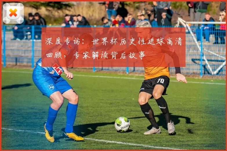 深度专访：世界杯历史性进球高清回顾，专家解读背后故事