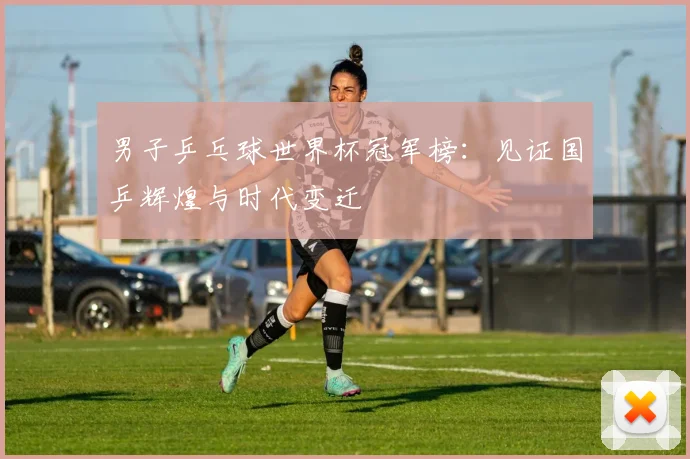 男子乒乓球世界杯冠军榜：见证国乒辉煌与时代变迁