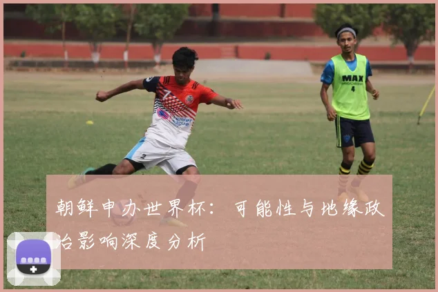 朝鲜申办世界杯：可能性与地缘政治影响深度分析