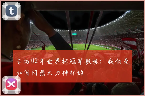 专访02年世界杯冠军教练:我们是如何问鼎大力神杯的