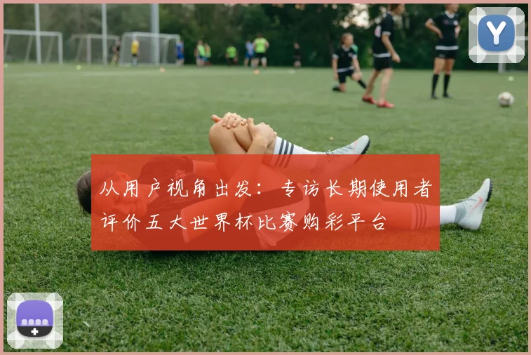 从用户视角出发：专访长期使用者评价五大世界杯比赛购彩平台