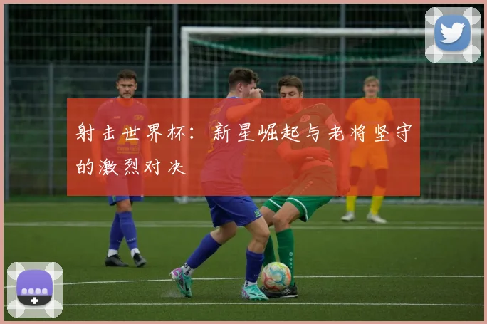 射击世界杯:新星崛起与老将坚守的激烈对决